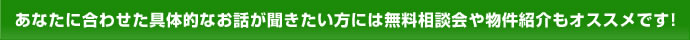 あなたに合わせた具体的なお話が聞きたい方には無料相談会や物件紹介もオススメです！