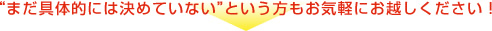 “まだ具体的には決めていない”という方もお気軽にお越しください！