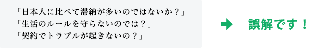 「日本人に比べて滞納が多いのではないか？」「生活のルールを守らないのでは？」「契約でトラブルが起きないの？」そういった認識は誤解です