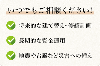 いつでもご相談ください! 将来的な建て替え・修繕計画 長期的な資金運用 地震や台風など災害への備え
