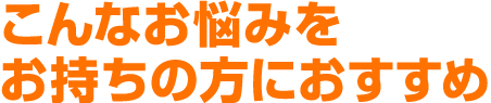 こんなお悩みをお持ちの方におすすめ