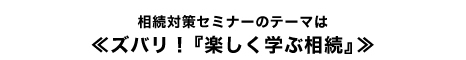 相続対策セミナーのテーマは≪ズバリ!『楽しく学ぶ相続』≫