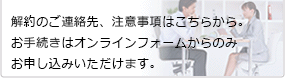 解約のご連絡先、注意事項はこちらから。お手続きはオンラインフォームからのみお申し込みいただけます。