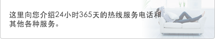 这里向您介绍24小时365天的热线服务电话和其他各种服务。