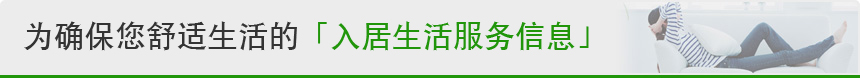 为确保您舒适生活的『入居生活服务信息』