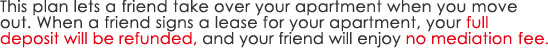 This plan lets a friend take over your apartment when you move out. When a friend signs a lease for your apartment, your full deposit will be refunded, and your friend will enjoy no mediation fee.