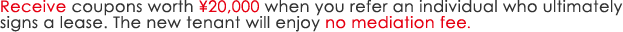 Receive coupons worth ¥20,000 when you refer an individual who ultimately signs a lease. The new tenant will enjoy no mediation fee.
