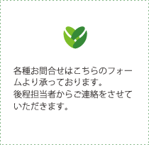 各種お問合せはこちらのフォームより承っております。後程担当者からご連絡をさせていただきます。